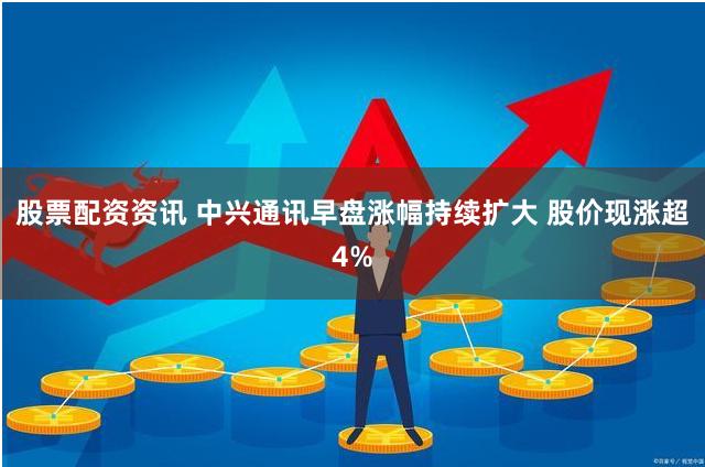 股票配资资讯 中兴通讯早盘涨幅持续扩大 股价现涨超4%