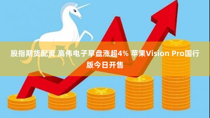 股指期货配资 高伟电子早盘涨超4% 苹果Vision Pro国行版今日开售