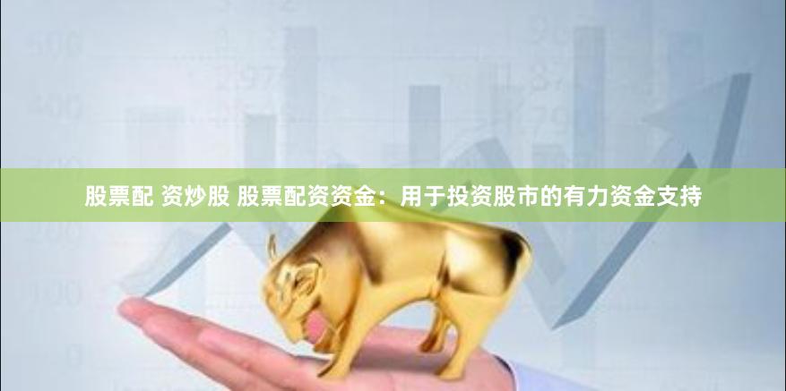 股票配 资炒股 股票配资资金：用于投资股市的有力资金支持