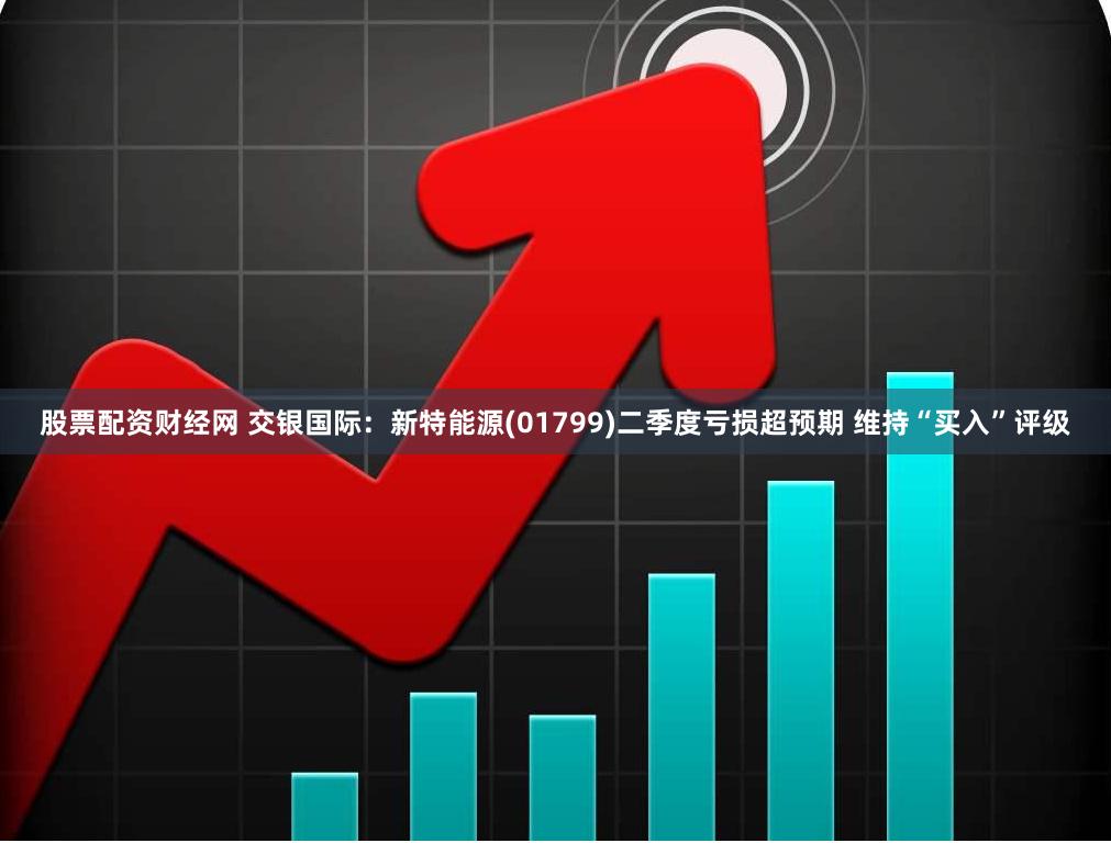 股票配资财经网 交银国际：新特能源(01799)二季度亏损超预期 维持“买入”评级