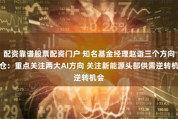 配资靠谱股票配资门户 知名基金经理赵诣三个方向加仓：重点关注两大AI方向 关注新能源头部供需逆转机会