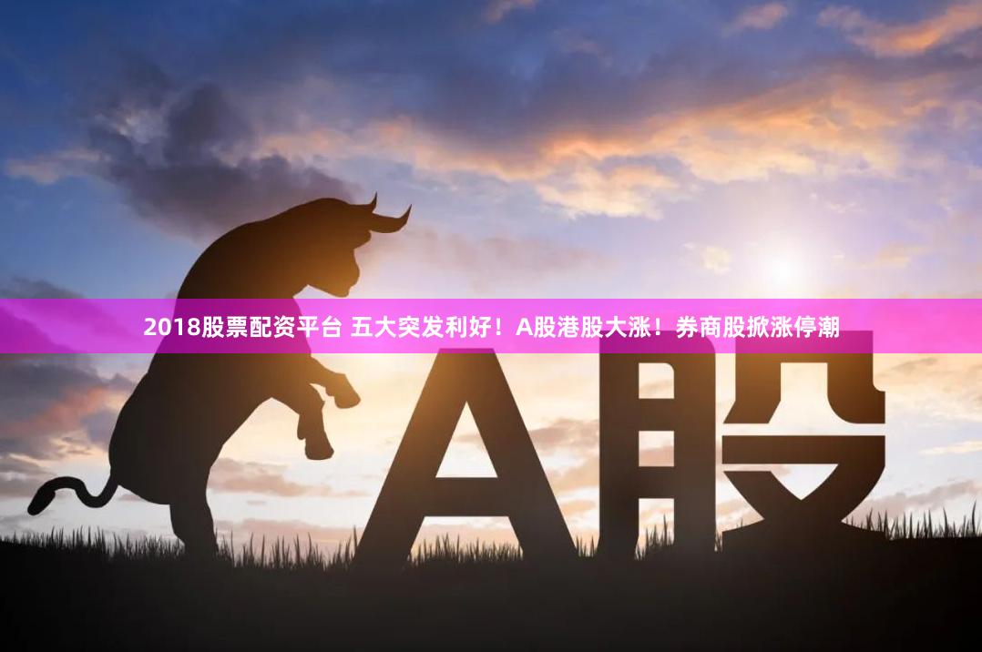 2018股票配资平台 五大突发利好！A股港股大涨！券商股掀涨停潮