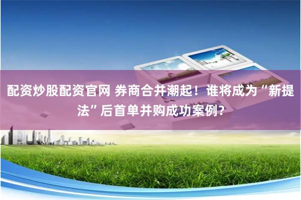配资炒股配资官网 券商合并潮起！谁将成为“新提法”后首单并购成功案例？