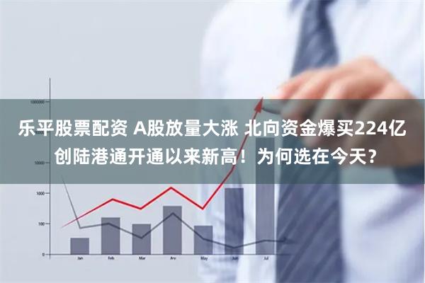 乐平股票配资 A股放量大涨 北向资金爆买224亿 创陆港通开通以来新高！为何选在今天？