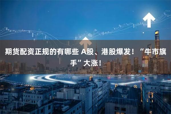 期货配资正规的有哪些 A股、港股爆发！“牛市旗手”大涨！