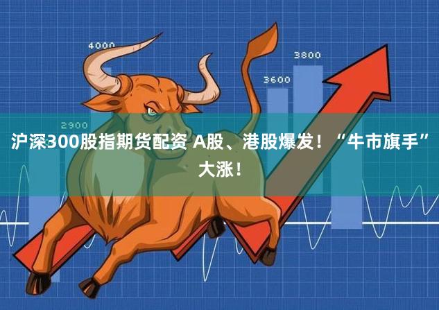 沪深300股指期货配资 A股、港股爆发！“牛市旗手”大涨！