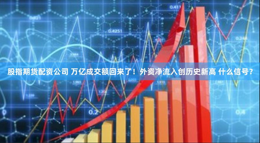 股指期货配资公司 万亿成交额回来了！外资净流入创历史新高 什么信号？