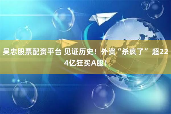 吴忠股票配资平台 见证历史！外资“杀疯了” 超224亿狂买A股！
