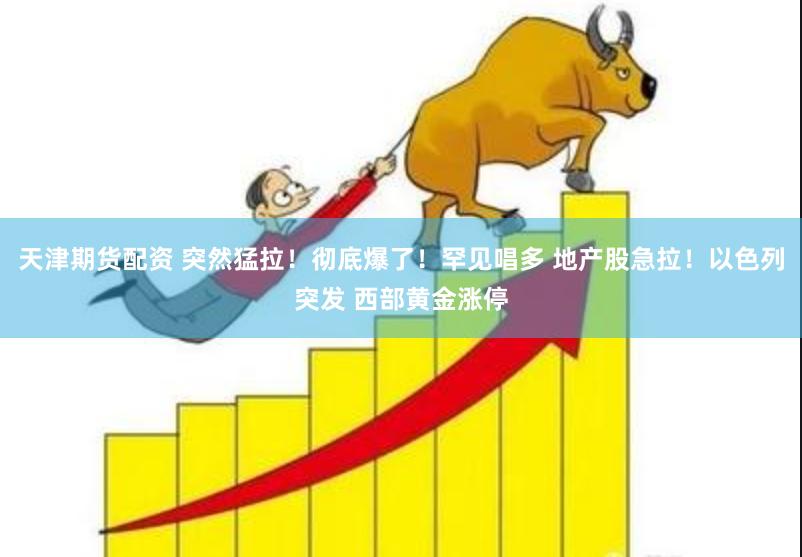 天津期货配资 突然猛拉！彻底爆了！罕见唱多 地产股急拉！以色列突发 西部黄金涨停