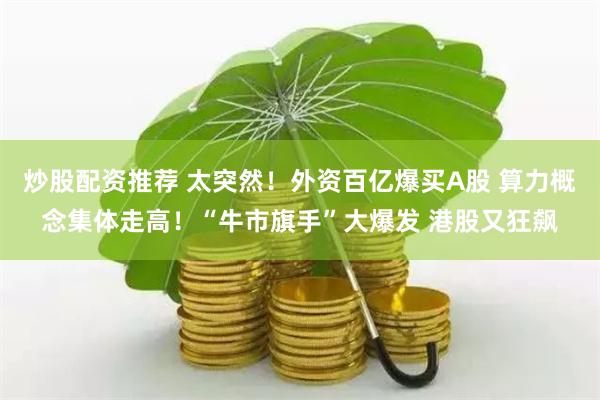 炒股配资推荐 太突然！外资百亿爆买A股 算力概念集体走高！“牛市旗手”大爆发 港股又狂飙