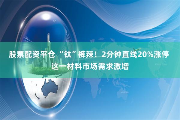 股票配资平仓 “钛”裤辣！2分钟直线20%涨停 这一材料市场需求激增