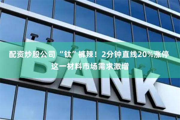 配资炒股公司 “钛”裤辣！2分钟直线20%涨停 这一材料市场需求激增