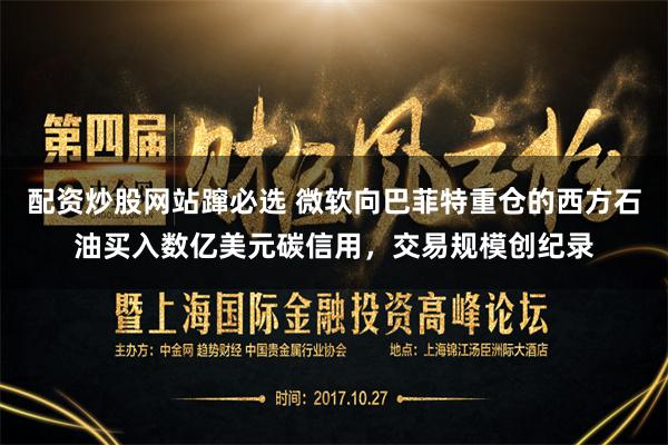 配资炒股网站蹿必选 微软向巴菲特重仓的西方石油买入数亿美元碳信用，交易规模创纪录