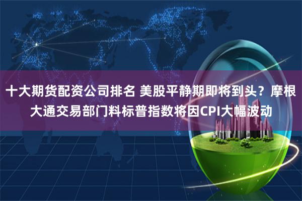 十大期货配资公司排名 美股平静期即将到头？摩根大通交易部门料标普指数将因CPI大幅波动