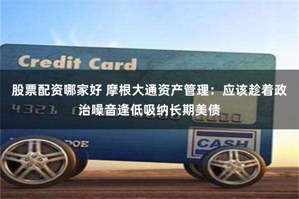 股票配资哪家好 摩根大通资产管理：应该趁着政治噪音逢低吸纳长期美债