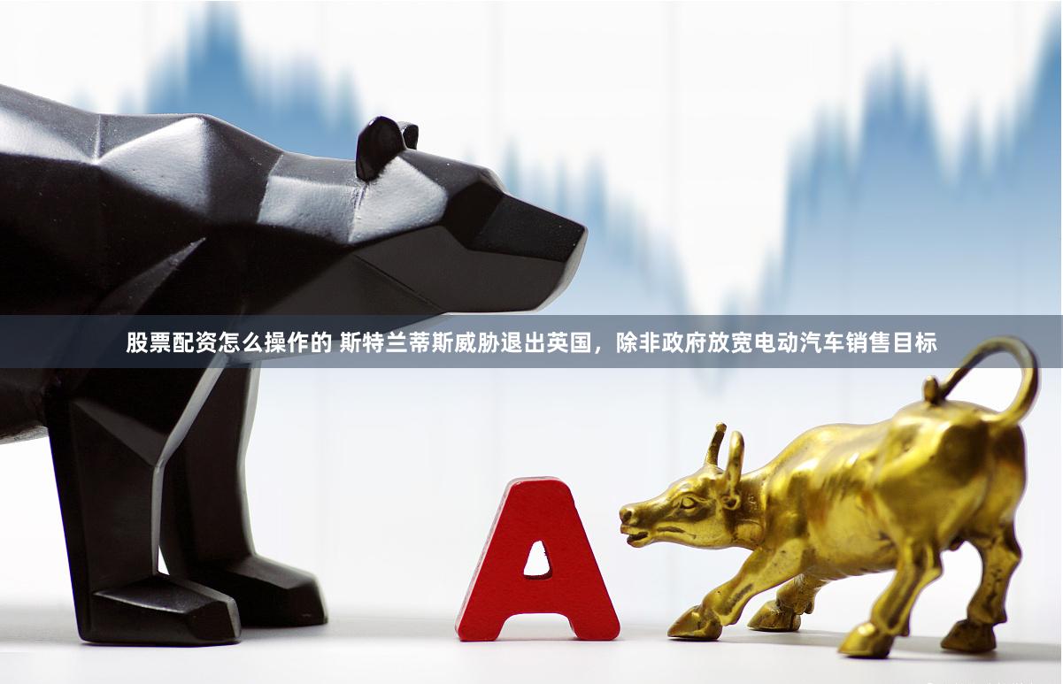 股票配资怎么操作的 斯特兰蒂斯威胁退出英国，除非政府放宽电动汽车销售目标