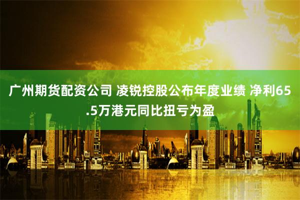 广州期货配资公司 凌锐控股公布年度业绩 净利65.5万港元同比扭亏为盈