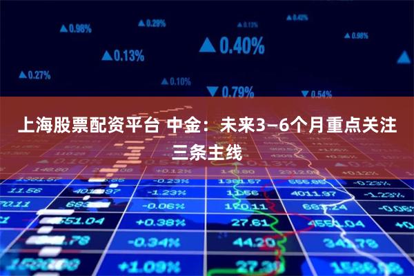 上海股票配资平台 中金：未来3—6个月重点关注三条主线
