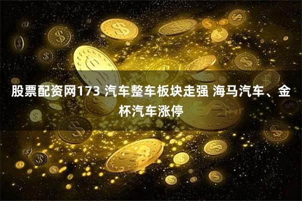 股票配资网173 汽车整车板块走强 海马汽车、金杯汽车涨停