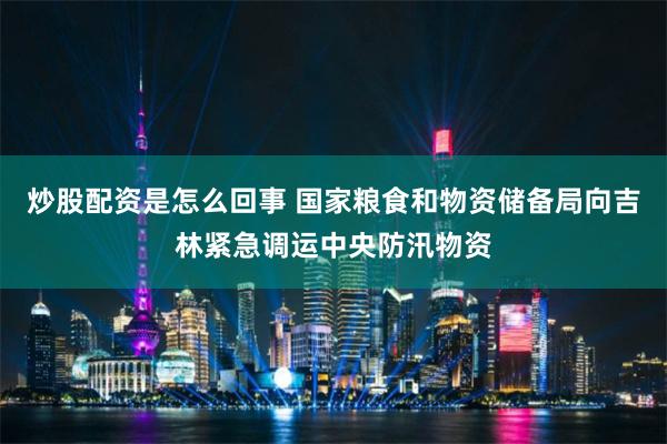 炒股配资是怎么回事 国家粮食和物资储备局向吉林紧急调运中央防汛物资