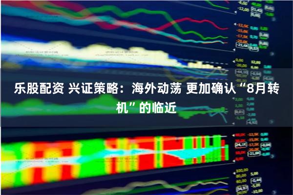 乐股配资 兴证策略：海外动荡 更加确认“8月转机”的临近