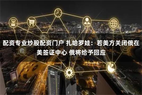 配资专业炒股配资门户 扎哈罗娃：若美方关闭俄在美签证中心 俄将给予回应