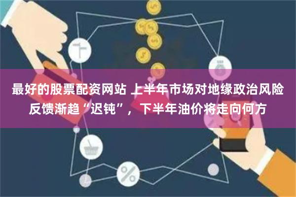 最好的股票配资网站 上半年市场对地缘政治风险反馈渐趋“迟钝”，下半年油价将走向何方