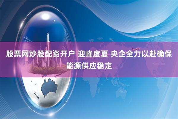 股票网炒股配资开户 迎峰度夏 央企全力以赴确保能源供应稳定