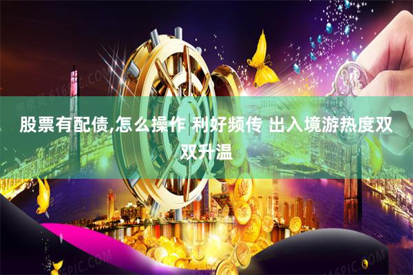 股票有配债,怎么操作 利好频传 出入境游热度双双升温