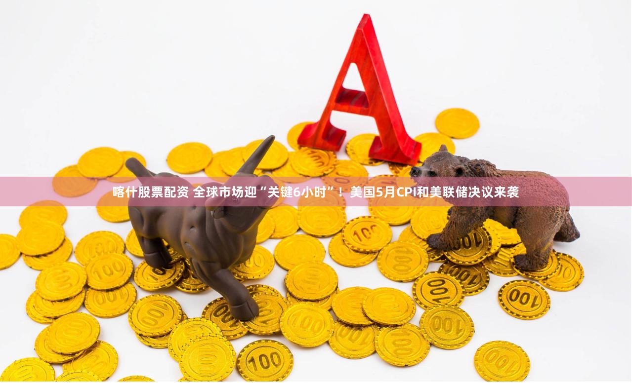 喀什股票配资 全球市场迎“关键6小时”！美国5月CPI和美联储决议来袭