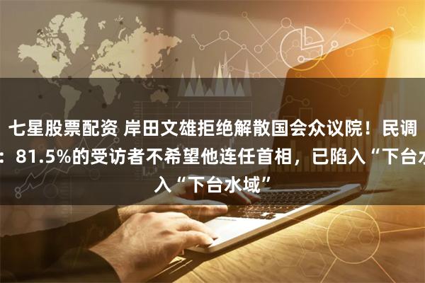 七星股票配资 岸田文雄拒绝解散国会众议院！民调显示：81.5%的受访者不希望他连任首相，已陷入“下台水域”