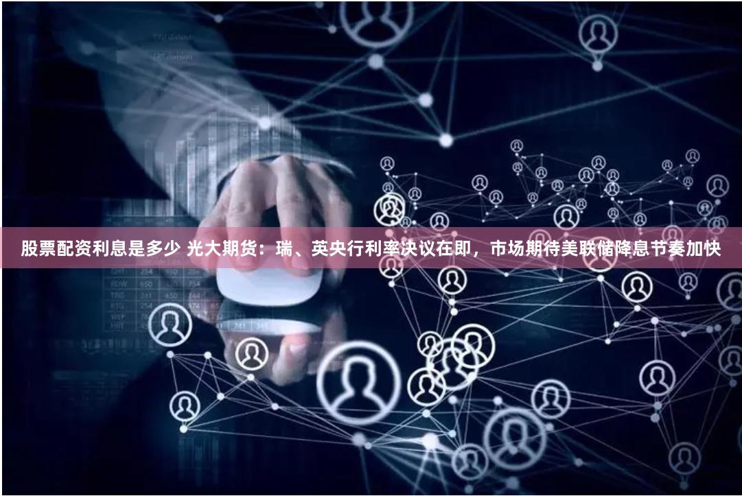 股票配资利息是多少 光大期货：瑞、英央行利率决议在即，市场期待美联储降息节奏加快