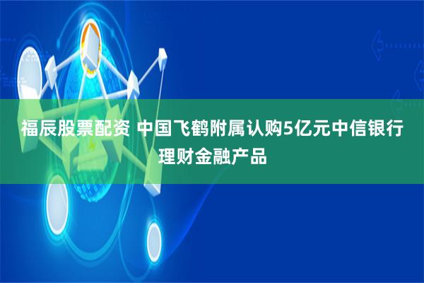 福辰股票配资 中国飞鹤附属认购5亿元中信银行理财金融产品