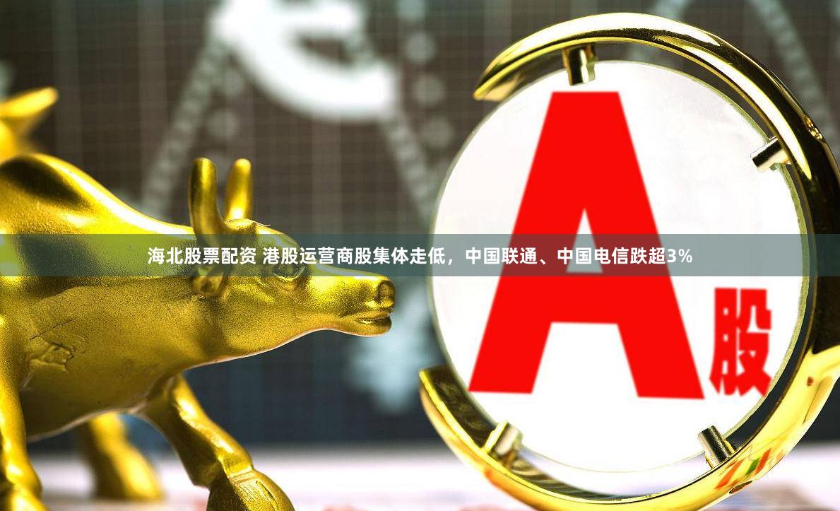 海北股票配资 港股运营商股集体走低，中国联通、中国电信跌超3%