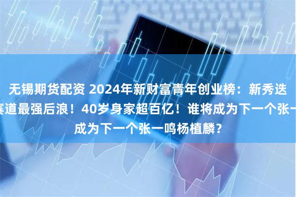 无锡期货配资 2024年新财富青年创业榜：新秀迭起，AICG赛道最强后浪！40岁身家超百亿！谁将成为下一个张一鸣杨植麟？
