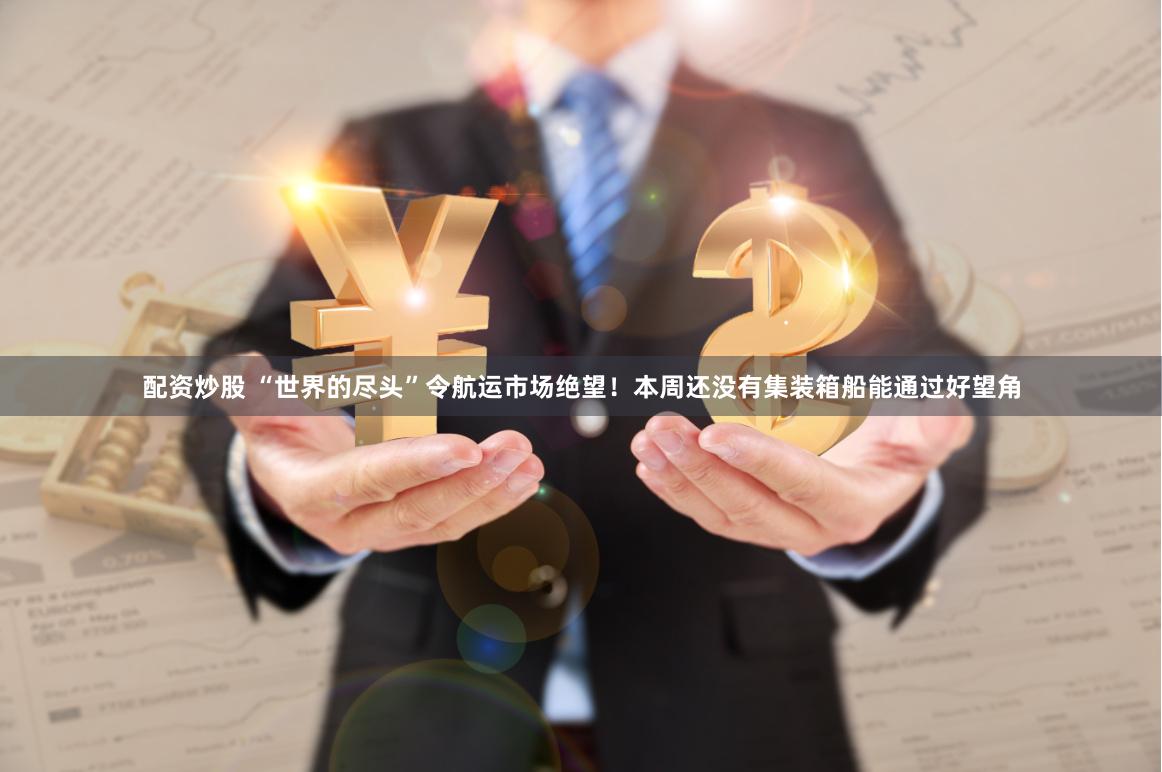 配资炒股 “世界的尽头”令航运市场绝望！本周还没有集装箱船能通过好望角