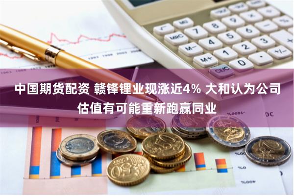 中国期货配资 赣锋锂业现涨近4% 大和认为公司估值有可能重新跑赢同业