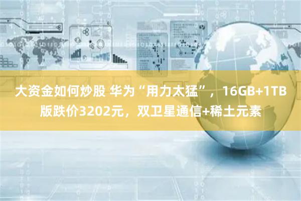 大资金如何炒股 华为“用力太猛”，16GB+1TB版跌价3202元，双卫星通信+稀土元素