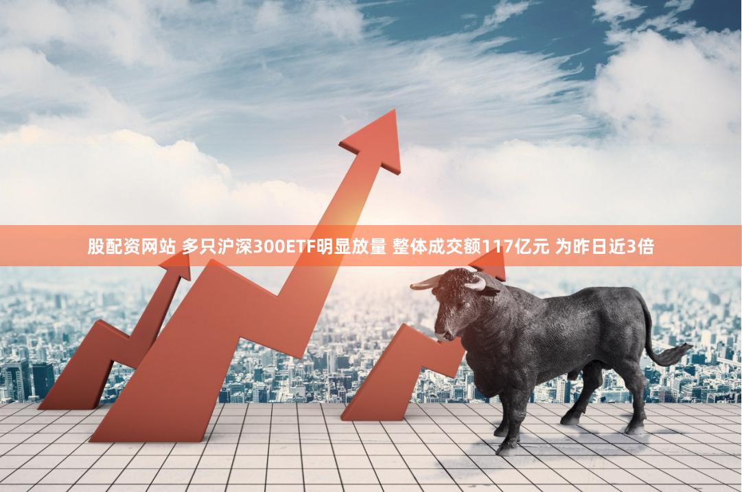 股配资网站 多只沪深300ETF明显放量 整体成交额117亿元 为昨日近3倍