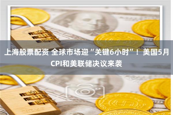 上海股票配资 全球市场迎“关键6小时”！美国5月CPI和美联储决议来袭