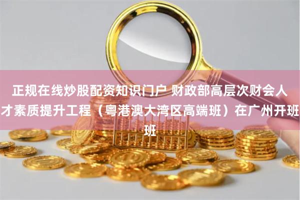 正规在线炒股配资知识门户 财政部高层次财会人才素质提升工程（粤港澳大湾区高端班）在广州开班