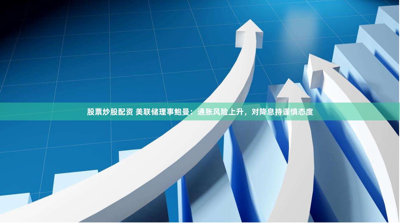股票炒股配资 美联储理事鲍曼：通胀风险上升，对降息持谨慎态度