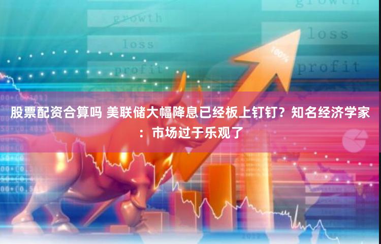 股票配资合算吗 美联储大幅降息已经板上钉钉？知名经济学家：市场过于乐观了