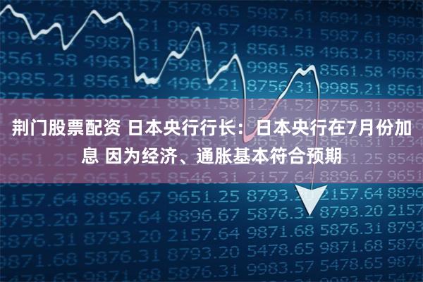 荆门股票配资 日本央行行长：日本央行在7月份加息 因为经济、通胀基本符合预期