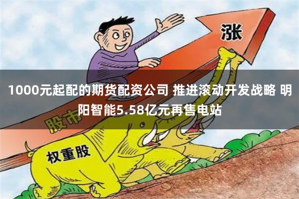 1000元起配的期货配资公司 推进滚动开发战略 明阳智能5.58亿元再售电站