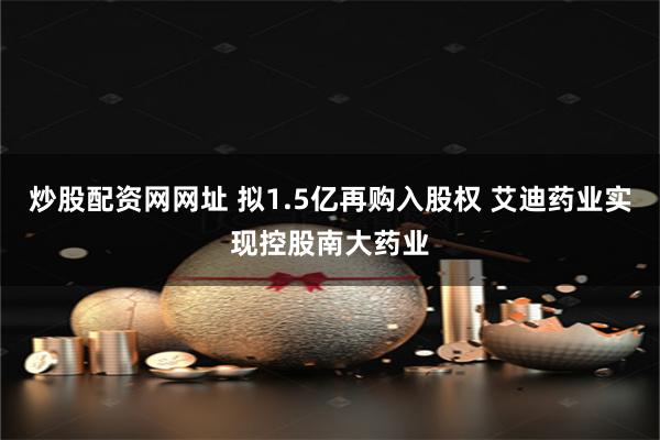 炒股配资网网址 拟1.5亿再购入股权 艾迪药业实现控股南大药业