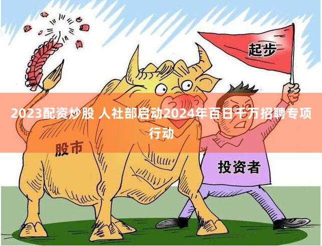 2023配资炒股 人社部启动2024年百日千万招聘专项行动