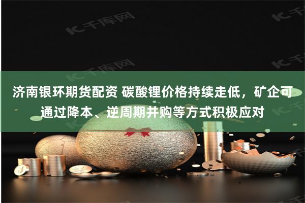 济南银环期货配资 碳酸锂价格持续走低，矿企可通过降本、逆周期并购等方式积极应对