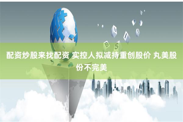 配资炒股来找配资 实控人拟减持重创股价 丸美股份不完美