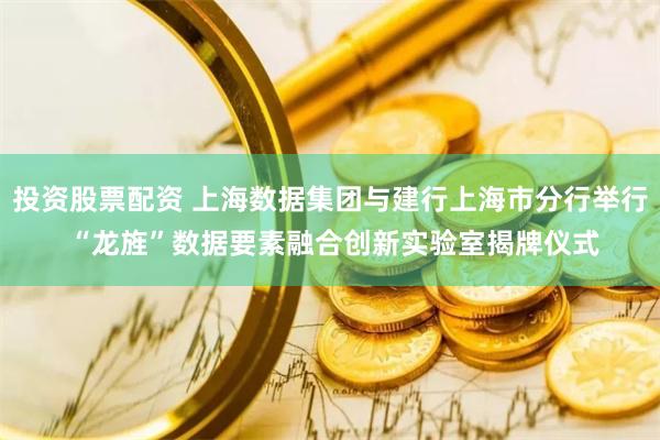 投资股票配资 上海数据集团与建行上海市分行举行 “龙旌”数据要素融合创新实验室揭牌仪式